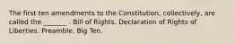 The first ten amendments to the Constitution, collectively, are called the _______ . Bill of Rights. Declaration of Rights of Liberties. Preamble. Big Ten.