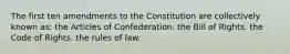 The first ten amendments to the Constitution are collectively known as: the Articles of Confederation. the Bill of Rights. the Code of Rights. the rules of law.