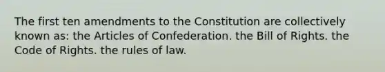 The first ten amendments to the Constitution are collectively known as: the Articles of Confederation. the Bill of Rights. the Code of Rights. the rules of law.