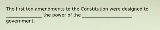 The first ten amendments to the Constitution were designed to ________________ the power of the ______________________ government.