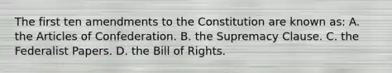 The first ten amendments to the Constitution are known as: A. the Articles of Confederation. B. the Supremacy Clause. C. the Federalist Papers. D. the Bill of Rights.