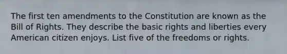 The first ten amendments to the Constitution are known as the Bill of Rights. They describe the basic rights and liberties every American citizen enjoys. List five of the freedoms or rights.