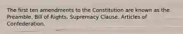 The first ten amendments to the Constitution are known as the Preamble. Bill of Rights. Supremacy Clause. Articles of Confederation.