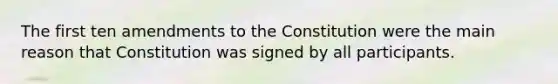 The first ten amendments to the Constitution were the main reason that Constitution was signed by all participants.