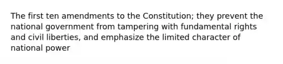 The first ten amendments to the Constitution; they prevent the national government from tampering with fundamental rights and civil liberties, and emphasize the limited character of national power