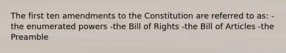 The first ten amendments to the Constitution are referred to as: -the enumerated powers -the Bill of Rights -the Bill of Articles -the Preamble