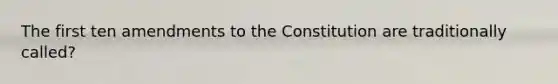 The first ten amendments to the Constitution are traditionally called?