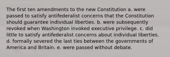 The first ten amendments to the new Constitution a. were passed to satisfy antifederalist concerns that the Constitution should guarantee individual liberties. b. were subsequently revoked when Washington invoked executive privilege. c. did little to satisfy antifederalist concerns about individual liberties. d. formally severed the last ties between the governments of America and Britain. e. were passed without debate.