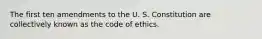 The first ten amendments to the U. S. Constitution are collectively known as the code of ethics.