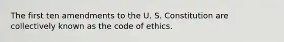 The first ten amendments to the U. S. Constitution are collectively known as the code of ethics.