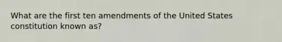 What are the first ten amendments of the United States constitution known as?