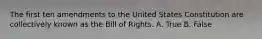 The first ten amendments to the United States Constitution are collectively known as the Bill of Rights. A. True B. False