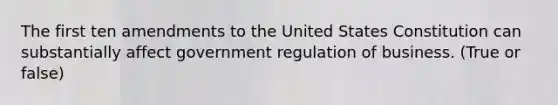 The first ten amendments to the United States Constitution can substantially affect government regulation of business. (True or false)