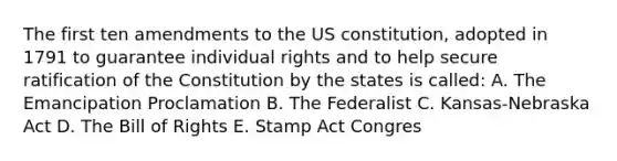 The first ten amendments to the US constitution, adopted in 1791 to guarantee individual rights and to help secure ratification of the Constitution by the states is called: A. The Emancipation Proclamation B. The Federalist C. Kansas-Nebraska Act D. The Bill of Rights E. Stamp Act Congres