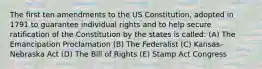 The first ten amendments to the US Constitution, adopted in 1791 to guarantee individual rights and to help secure ratification of the Constitution by the states is called: (A) The Emancipation Proclamation (B) The Federalist (C) Kansas-Nebraska Act (D) The Bill of Rights (E) Stamp Act Congress