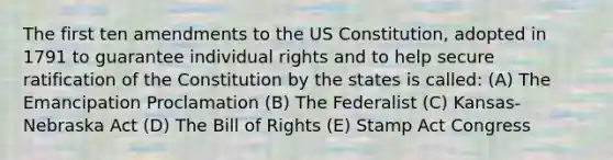 The first ten amendments to the US Constitution, adopted in 1791 to guarantee individual rights and to help secure ratification of the Constitution by the states is called: (A) The Emancipation Proclamation (B) The Federalist (C) Kansas-Nebraska Act (D) The Bill of Rights (E) Stamp Act Congress