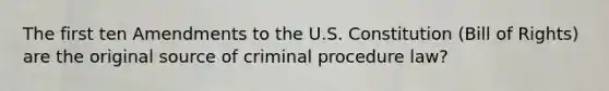 The first ten Amendments to the U.S. Constitution (Bill of Rights) are the original source of criminal procedure law?