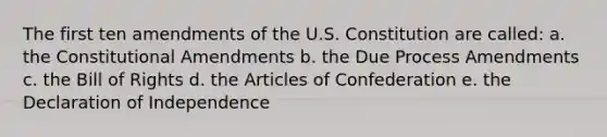 The first ten amendments of the U.S. Constitution are called: a. the Constitutional Amendments b. the Due Process Amendments c. the Bill of Rights d. the Articles of Confederation e. the Declaration of Independence