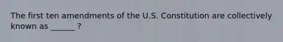 The first ten amendments of the U.S. Constitution are collectively known as ______ ?