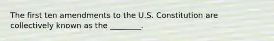 The first ten amendments to the U.S. Constitution are collectively known as the ________.