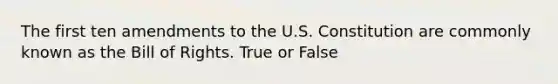 The first ten amendments to the U.S. Constitution are commonly known as the Bill of Rights. True or False