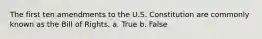 The first ten amendments to the U.S. Constitution are commonly known as the Bill of Rights. a. True b. False