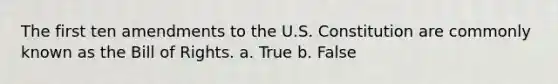 The first ten amendments to the U.S. Constitution are commonly known as the Bill of Rights. a. True b. False