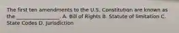 The first ten amendments to the U.S. Constitution are known as the _________________. A. Bill of Rights B. Statute of limitation C. State Codes D. Jurisdiction