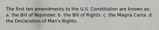 The first ten amendments to the U.S. Constitution are known as: a. the Bill of Rejoinder. b. the Bill of Rights. c. the Magna Carta. d. the Declaration of Man's Rights.