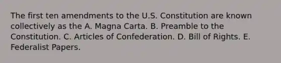 The first ten amendments to the U.S. Constitution are known collectively as the A. Magna Carta. B. Preamble to the Constitution. C. Articles of Confederation. D. Bill of Rights. E. Federalist Papers.