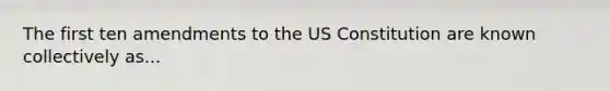 The first ten amendments to the US Constitution are known collectively as...