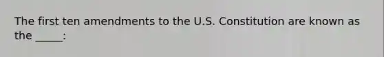 The first ten amendments to the U.S. Constitution are known as the _____: