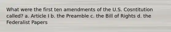 What were the first ten amendments of the U.S. Cosntitution called? a. Article I b. the Preamble c. the Bill of Rights d. the Federalist Papers