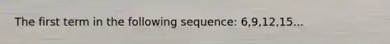 The first term in the following sequence: 6,9,12,15...