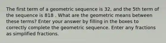 The first term of a geometric sequence is 32, and the 5th term of the sequence is 818 . What are the <a href='https://www.questionai.com/knowledge/kdOEGxsroU-geometric-mean' class='anchor-knowledge'>geometric mean</a>s between these terms? Enter your answer by filling in the boxes to correctly complete the geometric sequence. Enter any fractions as simplified fractions.