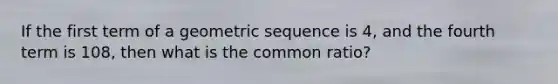 If the first term of a geometric sequence is 4, and the fourth term is 108, then what is the common ratio?