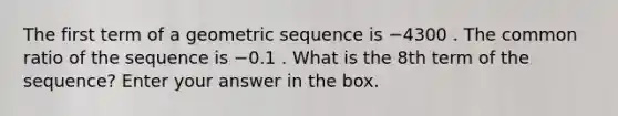 The first term of a <a href='https://www.questionai.com/knowledge/kNWydVXObB-geometric-sequence' class='anchor-knowledge'>geometric sequence</a> is −4300 . The <a href='https://www.questionai.com/knowledge/kfnDbYRqGl-common-ratio' class='anchor-knowledge'>common ratio</a> of the sequence is −0.1 . What is the 8th term of the sequence? Enter your answer in the box.