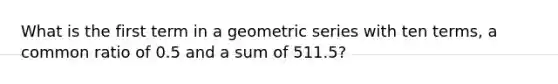 What is the first term in a <a href='https://www.questionai.com/knowledge/kIEVUSLrJm-geometric-series' class='anchor-knowledge'>geometric series</a> with ten terms, a common ratio of 0.5 and a sum of 511.5?