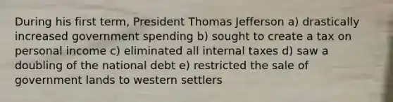 During his first term, President Thomas Jefferson a) drastically increased government spending b) sought to create a tax on personal income c) eliminated all internal taxes d) saw a doubling of the national debt e) restricted the sale of government lands to western settlers