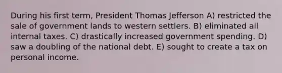 During his first term, President Thomas Jefferson A) restricted the sale of government lands to western settlers. B) eliminated all internal taxes. C) drastically increased government spending. D) saw a doubling of the national debt. E) sought to create a tax on personal income.