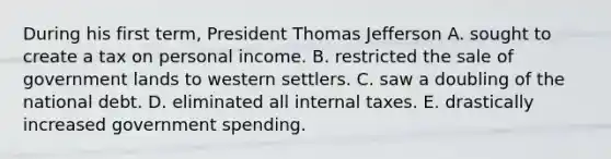 During his first term, President Thomas Jefferson A. sought to create a tax on personal income. B. restricted the sale of government lands to western settlers. C. saw a doubling of the national debt. D. eliminated all internal taxes. E. drastically increased government spending.