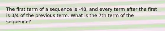 The first term of a sequence is -48, and every term after the first is 3/4 of the previous term. What is the 7th term of the sequence?