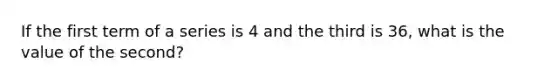 If the first term of a series is 4 and the third is 36, what is the value of the second?