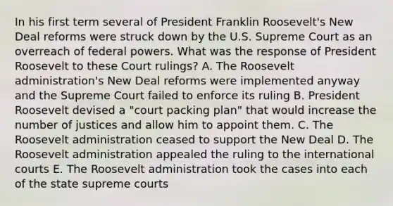 In his first term several of President Franklin Roosevelt's New Deal reforms were struck down by the U.S. Supreme Court as an overreach of federal powers. What was the response of President Roosevelt to these Court rulings? A. The Roosevelt administration's New Deal reforms were implemented anyway and the Supreme Court failed to enforce its ruling B. President Roosevelt devised a "court packing plan" that would increase the number of justices and allow him to appoint them. C. The Roosevelt administration ceased to support the New Deal D. The Roosevelt administration appealed the ruling to the international courts E. The Roosevelt administration took the cases into each of the state supreme courts