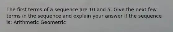 The first terms of a sequence are 10 and 5. Give the next few terms in the sequence and explain your answer if the sequence is: Arithmetic Geometric