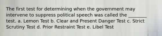 The first test for determining when the government may intervene to suppress political speech was called the ________ test. a. Lemon Test b. Clear and Present Danger Test c. Strict Scrutiny Test d. Prior Restraint Test e. Libel Test