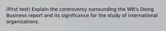 (First test) Explain the controversy surrounding the WB's Doing Business report and its significance for the study of international organizations.