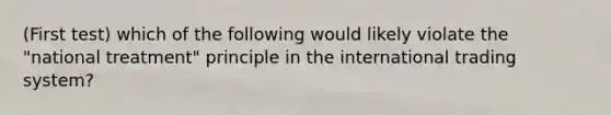 (First test) which of the following would likely violate the "national treatment" principle in the international trading system?