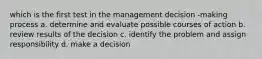 which is the first test in the management decision -making process a. determine and evaluate possible courses of action b. review results of the decision c. identify the problem and assign responsibility d. make a decision