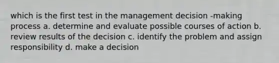 which is the first test in the management decision -making process a. determine and evaluate possible courses of action b. review results of the decision c. identify the problem and assign responsibility d. make a decision